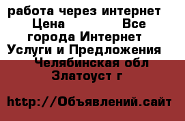 работа через интернет › Цена ­ 30 000 - Все города Интернет » Услуги и Предложения   . Челябинская обл.,Златоуст г.